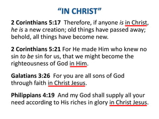 2 Corinthians 5:21 For He made Him who knew no
sin to be sin for us, that we might become the
righteousness of God in Him.
Galatians 3:26 For you are all sons of God
through faith in Christ Jesus.
2 Corinthians 5:17 Therefore, if anyone is in Christ,
he is a new creation; old things have passed away;
behold, all things have become new.
Philippians 4:19 And my God shall supply all your
need according to His riches in glory in Christ Jesus.
 