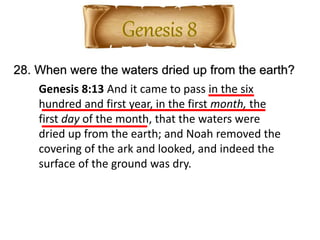 28. When were the waters dried up from the earth?
Genesis 8:13 And it came to pass in the six
hundred and first year, in the first month, the
first day of the month, that the waters were
dried up from the earth; and Noah removed the
covering of the ark and looked, and indeed the
surface of the ground was dry.
 