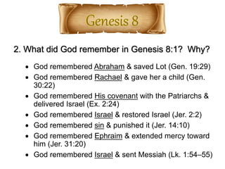 2. What did God remember in Genesis 8:1? Why?
 God remembered Abraham & saved Lot (Gen. 19:29)
 God remembered Rachael & gave her a child (Gen.
30:22)
 God remembered His covenant with the Patriarchs &
delivered Israel (Ex. 2:24)
 God remembered Israel & restored Israel (Jer. 2:2)
 God remembered sin & punished it (Jer. 14:10)
 God remembered Ephraim & extended mercy toward
him (Jer. 31:20)
 God remembered Israel & sent Messiah (Lk. 1:54–55)
 