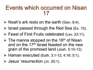  Noah’s ark rests on the earth (Gen. 8:4).
 Israel passed through the Red Sea (Ex. 15).
 Feast of First Fruits celebrated (Lev. 23:11).
 The manna stopped on the 16th of Nisan
and on the 17th Israel feasted on the new
grain of the promised land (Josh. 5:10-12).
 Haman executed (Esth. 3:1-12; 4:16; 5:1).
 Jesus’ resurrection (Jn. 20:1).
 