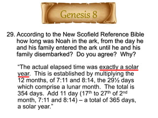 29. According to the New Scofield Reference Bible
how long was Noah in the ark, from the day he
and his family entered the ark until he and his
family disembarked? Do you agree? Why?
“The actual elapsed time was exactly a solar
year. This is established by multiplying the
12 months, of 7:11 and 8:14, the 29½ days
which comprise a lunar month. The total is
354 days. Add 11 day (17th to 27th of 2nd
month, 7:11 and 8:14) – a total of 365 days,
a solar year.”
 