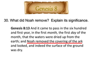 30. What did Noah remove? Explain its significance.
Genesis 8:13 And it came to pass in the six hundred
and first year, in the first month, the first day of the
month, that the waters were dried up from the
earth; and Noah removed the covering of the ark
and looked, and indeed the surface of the ground
was dry.
 
