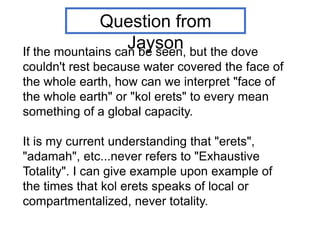If the mountains can be seen, but the dove
couldn't rest because water covered the face of
the whole earth, how can we interpret "face of
the whole earth" or "kol erets" to every mean
something of a global capacity.
It is my current understanding that "erets",
"adamah", etc...never refers to "Exhaustive
Totality". I can give example upon example of
the times that kol erets speaks of local or
compartmentalized, never totality.
Question from
Jayson
 