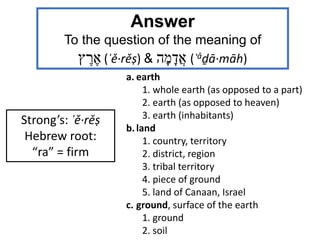 Strong’s: ʾě·rěṣ
Hebrew root:
“ra” = firm
a. earth
1. whole earth (as opposed to a part)
2. earth (as opposed to heaven)
3. earth (inhabitants)
b.land
1. country, territory
2. district, region
3. tribal territory
4. piece of ground
5. land of Canaan, Israel
c. ground, surface of the earth
1. ground
2. soil
Answer
To the question of the meaning of
‫ץ‬ ֶ‫ר‬ ֶ‫א‬ (ʾě·rěṣ) & ‫ה‬ָ‫מ‬ָ‫ֲד‬‫א‬ (ʾǎḏā·māh)
 