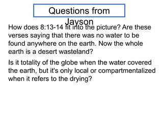 How does 8:13-14 fit into the picture? Are these
verses saying that there was no water to be
found anywhere on the earth. Now the whole
earth is a desert wasteland?
Is it totality of the globe when the water covered
the earth, but it's only local or compartmentalized
when it refers to the drying?
Questions from
Jayson
 