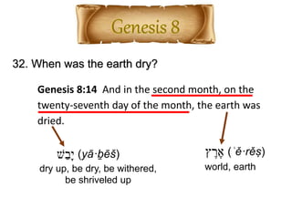 32. When was the earth dry?
Genesis 8:14 And in the second month, on the
twenty-seventh day of the month, the earth was
dried.
‫ץ‬ ֶ‫ר‬ ֶ‫א‬ (ʾě·rěṣ)
world, earth
‫ש‬ֵ‫ָב‬‫י‬ (yā·ḇēš)
dry up, be dry, be withered,
be shriveled up
 