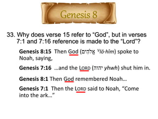 33. Why does verse 15 refer to “God”, but in verses
7:1 and 7:16 reference is made to the “Lord”?
Genesis 8:15 Then God (‫ים‬ ִ‫ֱֹלה‬‫א‬ ʾělō·hîm) spoke to
Noah, saying,
Genesis 7:1 Then the LORD said to Noah, “Come
into the ark…”
Genesis 7:16 …and the LORD (‫יהוה‬ yhwh) shut him in.
Genesis 8:1 Then God remembered Noah…
 
