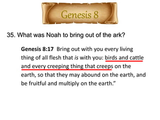 35. What was Noah to bring out of the ark?
Genesis 8:17 Bring out with you every living
thing of all flesh that is with you: birds and cattle
and every creeping thing that creeps on the
earth, so that they may abound on the earth, and
be fruitful and multiply on the earth.”
 