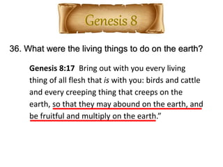 36. What were the living things to do on the earth?
Genesis 8:17 Bring out with you every living
thing of all flesh that is with you: birds and cattle
and every creeping thing that creeps on the
earth, so that they may abound on the earth, and
be fruitful and multiply on the earth.”
 