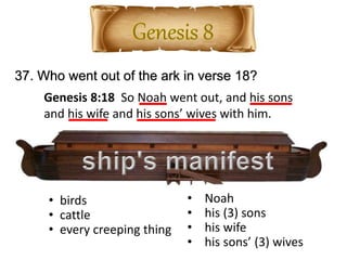 37. Who went out of the ark in verse 18?
Genesis 8:18 So Noah went out, and his sons
and his wife and his sons’ wives with him.
• Noah
• his (3) sons
• his wife
• his sons’ (3) wives
• birds
• cattle
• every creeping thing
 