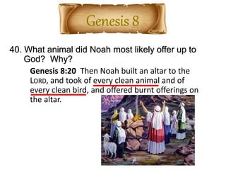 40. What animal did Noah most likely offer up to
God? Why?
Genesis 8:20 Then Noah built an altar to the
LORD, and took of every clean animal and of
every clean bird, and offered burnt offerings on
the altar.
 