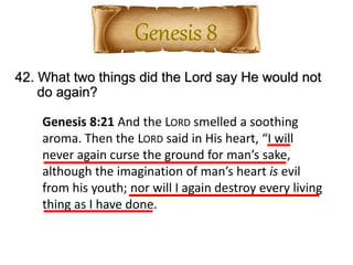 42. What two things did the Lord say He would not
do again?
Genesis 8:21 And the LORD smelled a soothing
aroma. Then the LORD said in His heart, “I will
never again curse the ground for man’s sake,
although the imagination of man’s heart is evil
from his youth; nor will I again destroy every living
thing as I have done.
 
