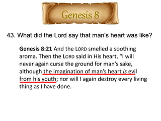 43. What did the Lord say that man's heart was like?
Genesis 8:21 And the LORD smelled a soothing
aroma. Then the LORD said in His heart, “I will
never again curse the ground for man’s sake,
although the imagination of man’s heart is evil
from his youth; nor will I again destroy every living
thing as I have done.
 