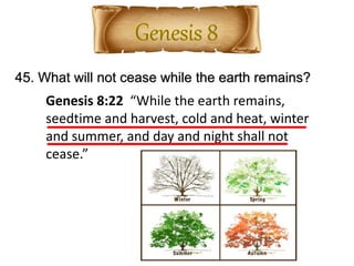 45. What will not cease while the earth remains?
Genesis 8:22 “While the earth remains,
seedtime and harvest, cold and heat, winter
and summer, and day and night shall not
cease.”
 
