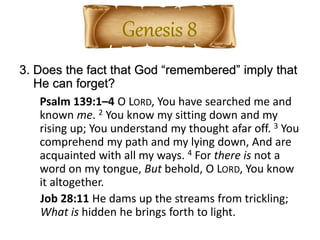3. Does the fact that God “remembered” imply that
He can forget?
Psalm 139:1–4 O LORD, You have searched me and
known me. 2 You know my sitting down and my
rising up; You understand my thought afar off. 3 You
comprehend my path and my lying down, And are
acquainted with all my ways. 4 For there is not a
word on my tongue, But behold, O LORD, You know
it altogether.
Job 28:11 He dams up the streams from trickling;
What is hidden he brings forth to light.
 