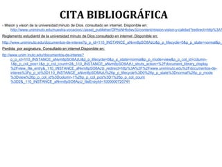 CITA BIBLIOGRÁFICA
- Mision y vision de la universidad minuto de Dios. consultado en internet. Disponible en:
http://www.uniminuto.edu/nuestra-vocacion/-/asset_publisher/DPhsNHbdwv3J/content/mision-vision-y-calidad?redirect=http%3A%
Reglamento estudiantil de la universidad minuto de Dios.consultado en internet .Disponible en:
http://www.uniminuto.edu/documentos-de-interes?p_p_id=110_INSTANCE_aNvm8pSO8AzU&p_p_lifecycle=0&p_p_state=normal&p_
Perdida por asignatura. Consultado en internet.Disponible en:
ttp://www.unim inuto.edu/documentos-de-interes?
p_p_id=110_INSTANCE_aNvm8pSO8AzU&p_p_lifecycle=0&p_p_state=normal&p_p_mode=view&p_p_col_id=column-
1&p_p_col_pos=1&p_p_col_count=2&_110_INSTANCE_aNvm8pSO8AzU_struts_action=%2Fdocument_library_display
%2Fview_file_entry&_110_INSTANCE_aNvm8pSO8AzU_redirect=http%3A%2F%2Fwww.uniminuto.edu%2Fdocumentos-de-
interes%3Fp_p_id%3D110_INSTANCE_aNvm8pSO8AzU%26p_p_lifecycle%3D0%26p_p_state%3Dnormal%26p_p_mode
%3Dview%26p_p_col_id%3Dcolumn-1%26p_p_col_pos%3D1%26p_p_col_count
%3D2&_110_INSTANCE_aNvm8pSO8AzU_fileEntryId=1000000720741
 