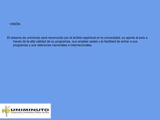 VISIÓN
El sistema de uniminuto será reconocido por el ámbito espiritual en la universidad, su aporte al país a
través de la alta calidad de su programas, sus amplias sedes y la facilidad de entrar a sus
programas y sus relaciones nacionales e internacionales.
 