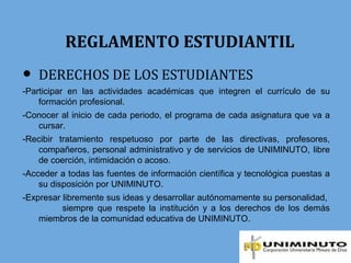 REGLAMENTO ESTUDIANTIL
● DERECHOS DE LOS ESTUDIANTES
-Participar en las actividades académicas que integren el currículo de su
formación profesional.
-Conocer al inicio de cada periodo, el programa de cada asignatura que va a
cursar.
-Recibir tratamiento respetuoso por parte de las directivas, profesores,
compañeros, personal administrativo y de servicios de UNIMINUTO, libre
de coerción, intimidación o acoso.
-Acceder a todas las fuentes de información científica y tecnológica puestas a
su disposición por UNIMINUTO.
-Expresar libremente sus ideas y desarrollar autónomamente su personalidad,
siempre que respete la institución y a los derechos de los demás
miembros de la comunidad educativa de UNIMINUTO.
 