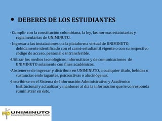 ● DEBERES DE LOS ESTUDIANTES
- Cumplir con la constitución colombiana, la ley, las normas estatutarias y
reglamentarias de UNIMINUTO.
- Ingresar a las instalaciones o a la plataforma virtual de UNIMINUTO,
debidamente identificado con el carné estudiantil vigente o con su respectivo
código de acceso, personal e intransferible.
-Utilizar los medios tecnológicos, informáticos y de comunicaciones de
UNIMINUTO solamente con fines académicos.
-Abstenerse de ingresar y distribuir en UNIMINUTO, a cualquier título, bebidas o
sustancias embriagantes, psicoactivas o alucinógenas.
-Inscribirse en el Sistema de Información Administrativo y Académico
Institucional y actualizar y mantener al día la información que le corresponda
suministrar en éste.
 