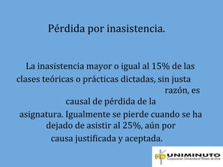Pérdida por inasistencia.
La inasistencia mayor o igual al 15% de las
clases teóricas o prácticas dictadas, sin justa
razón, es
causal de pérdida de la
asignatura. Igualmente se pierde cuando se ha
dejado de asistir al 25%, aún por
causa justificada y aceptada.
 