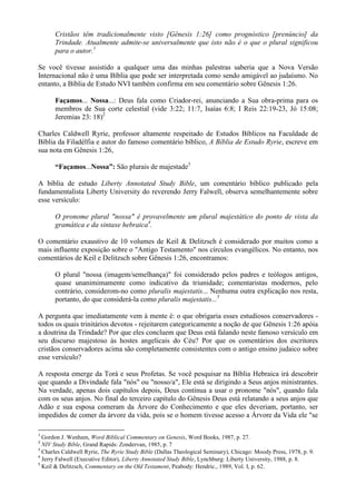 Cristãos têm tradicionalmente visto [Gênesis 1:26] como prognóstico [prenúncio] da
Trindade. Atualmente admite-se universalmente que isto não é o que o plural significou
para o autor.1
Se você tivesse assistido a qualquer uma das minhas palestras saberia que a Nova Versão
Internacional não é uma Bíblia que pode ser interpretada como sendo amigável ao judaísmo. No
entanto, a Bíblia de Estudo NVI também confirma em seu comentário sobre Gênesis 1:26.
Façamos... Nossa...: Deus fala como Criador-rei, anunciando a Sua obra-prima para os
membros de Sua corte celestial (vide 3:22; 11:7, Isaías 6:8; I Reis 22:19-23, Jó 15:08;
Jeremias 23: 18)2
Charles Caldwell Ryrie, professor altamente respeitado de Estudos Bíblicos na Faculdade de
Bíblia da Filadélfia e autor do famoso comentário bíblico, A Bíblia de Estudo Ryrie, escreve em
sua nota em Gênesis 1:26,
“Façamos...Nossa”: São plurais de majestade3
A bíblia de estudo Liberty Annotated Study Bible, um comentário bíblico publicado pela
fundamentalista Liberty University do reverendo Jerry Falwell, observa semelhantemente sobre
esse versículo:
O pronome plural "nossa" é provavelmente um plural majestático do ponto de vista da
gramática e da sintaxe hebraica4
.
O comentário exaustivo de 10 volumes de Keil & Delitzsch é considerado por muitos como a
mais influente exposição sobre o "Antigo Testamento" nos círculos evangélicos. No entanto, nos
comentários de Keil e Delitzsch sobre Gênesis 1:26, encontramos:
O plural "nossa (imagem/semelhança)" foi considerado pelos padres e teólogos antigos,
quase unanimimamente como indicativo da triunidade; comentaristas modernos, pelo
contrário, considerom-no como pluralis majestatis... Nenhuma outra explicação nos resta,
portanto, do que considerá-la como pluralis majestatis...5
A pergunta que imediatamente vem à mente é: o que obrigaria esses estudiosos conservadores -
todos os quais trinitários devotos - rejeitarem categoricamente a noção de que Gênesis 1:26 apóia
a doutrina da Trindade? Por que eles concluem que Deus está falando neste famoso versículo em
seu discurso majestoso às hostes angelicais do Céu? Por que os comentários dos escritores
cristãos conservadores acima são completamente consistentes com o antigo ensino judaico sobre
esse versículo?
A resposta emerge da Torá e seus Profetas. Se você pesquisar na Bíblia Hebraica irá descobrir
que quando a Divindade fala "nós" ou "nosso/a", Ele está se dirigindo a Seus anjos ministrantes.
Na verdade, apenas dois capítulos depois, Deus continua a usar o pronome "nós", quando fala
com os seus anjos. No final do terceiro capítulo do Gênesis Deus está relatando a seus anjos que
Adão e sua esposa comeram da Árvore do Conhecimento e que eles deveriam, portanto, ser
impedidos de comer da árvore da vida, pois se o homem tivesse acesso a Árvore da Vida ele "se
1
Gordon J. Wenham, Word Biblical Commentary on Genesis, Word Books, 1987, p. 27.
2
NIV Study Bible, Grand Rapids: Zondervan, 1985, p. 7
3
Charles Caldwell Ryrie, The Ryrie Study Bible (Dallas Theological Seminary), Chicago: Moody Press, 1978, p. 9.
4
Jerry Falwell (Executive Editor), Liberty Annotated Study Bible, Lynchburg: Liberty University, 1988, p. 8.
5
Keil & Delitzsch, Commentary on the Old Testament, Peabody: Hendric., 1989, Vol. I, p. 62.
 