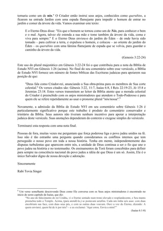 tornaria como um de nós." O Criador então instrui seus anjos, conhecidos como querubins, a
ficarem na entrada Jardim com uma espada flamejante para impedir o homem de entrar no
jardim e comer da árvore da vida. Vamos examinar este texto:
E o Eterno Deus disse: "Eis que o homem se tornou como um de Nós, para conhecer o bem
e o mal. Agora, talvez ele estenda a sua mão e tome também da árvore da vida, coma e
viva para sempre." E o Eterno Deus enviou-o do jardim do Éden – de onde havia sido
tomado – para cultivar a terra, e expulsou o homem, e colocou – ao oriente do jardim do
Éden – os querubins com uma lâmina flamejante de espada que se volvia, para guardar o
caminho da árvore da vida.
(Genesis 3:22-24)
Este uso do plural majestático em Gênesis 3:22-24 foi o que contribuiu para a nota da Bíblia de
Estudo NVI em Gênesis 1:26 (acima). No final do seu comentário sobre esse versículo, a Bíblia
de Estudo NVI fornece um número de fontes bíblicas das Escrituras judaicas para apoiarem sua
posição de que:
"Deus fala como Criador-rei, anunciando a Sua obra-prima para os membros de Sua corte
celestial." Os versos citados são: Gênesis 3:22, 11:7, Isaías 6:8, I Reis 22:19-23, Jó 15:8 e
Jeremias 23:18. Estes versos transmitem ao leitor da Bíblia atento que a morada celestial
do Criador é preenchido com os anjos ministradores que atendem o Todo-Poderoso e para
quem ele se refere repetidamente ao usar o pronome plural "nós/nossa".6
Novamente, a admissão da Bíblia de Estudo NVI em seu comentário sobre Gênesis 1:26 é
particularmente significativo porque este trabalho é produto do comentário conservador e
trinitário da Bíblia. Seus autores não tiveram nenhum incentivo para apoiar a interpretação
judaica deste versículo. Suas anotações dependeram do contexto e exegese simples do versículo.
Terminarei esta resposta com uma nota final.
Pessoas de fora, muitas vezes me perguntam que força poderosa liga o povo judeu unidos na fé.
Isso não é tão estranho uma pergunta quando consideramos os conflitos internos que tem
perseguido o nosso povo em toda a nossa história. Tenha em mente, independentemente das
disputas turbulentas que aparecem entre nós, a unidade de Deus continua a ser o fio que une o
povo judeu na história e no testemunho. Os ensinamentos da Torá foram concebidos para definir
para sempre na consciência nacional do povo judeu a idéia de que Deus é um só. Assim, Ele é o
único Salvador digno de nossa devoção e adoração.
Sinceramente
Rabi Tovia Singer
6
Um verso semelhante descrevendo Deus como Ele conversa com os Seus anjos ministradores é encontrado no
início do sexto capítulo de Isaías, que diz:
“No ano do falecimento do rei Uziáhu, vi o Eterno sentado num trono elevado e resplandecente, e Seu manto
preenchia todo o Templo. Acima, (para atendê-lo,) se postavam serafins. Cada um tinha seis asas: com duas
encobriam sua face, com duas seus pés, e com as outras duas voavam. Ouvi a voz do Eterno, dizendo: A
quem enviarei, quem há de ir por nós? – e eu exclamei: 'Aqui estou. Envia a mim!'”
(Isaías 6:1-8)
 