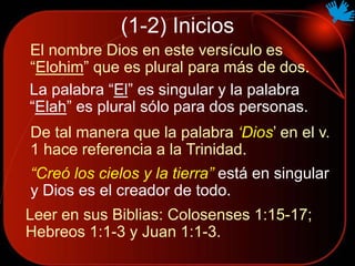 (1-2) Inicios
El nombre Dios en este versículo es
“Elohim” que es plural para más de dos.
La palabra “El” es singular y la palabra
“Elah” es plural sólo para dos personas.
“Creó los cielos y la tierra” está en singular
y Dios es el creador de todo.
De tal manera que la palabra ‘Dios’ en el v.
1 hace referencia a la Trinidad.
Leer en sus Biblias: Colosenses 1:15-17;
Hebreos 1:1-3 y Juan 1:1-3.
 
