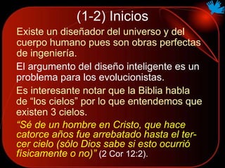 (1-2) Inicios
Existe un diseñador del universo y del
cuerpo humano pues son obras perfectas
de ingeniería.
El argumento del diseño inteligente es un
problema para los evolucionistas.
“Sé de un hombre en Cristo, que hace
catorce años fue arrebatado hasta el ter-
cer cielo (sólo Dios sabe si esto ocurrió
físicamente o no)” (2 Cor 12:2).
Es interesante notar que la Biblia habla
de “los cielos” por lo que entendemos que
existen 3 cielos.
 