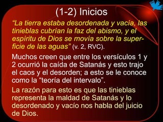 (1-2) Inicios
“La tierra estaba desordenada y vacía, las
tinieblas cubrían la faz del abismo, y el
espíritu de Dios se movía sobre la super-
ficie de las aguas” (v. 2, RVC).
Muchos creen que entre los versículos 1 y
2 ocurrió la caída de Satanás y esto trajo
el caos y el desorden; a esto se le conoce
como la “teoría del intervalo”.
La razón para esto es que las tinieblas
representa la maldad de Satanás y lo
desordenado y vacío nos habla del juicio
de Dios.
 