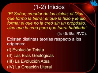 (1-2) Inicios
“El Señor, creador de los cielos; el Dios
que formó la tierra; el que la hizo y le dio
forma; el que no la creó sin un propósito,
sino que la creó para que fuera habitada”
(Is 45:18a, RVC).
Existen distintas teorías respecto a los
orígenes:
(I) Evolución Teísta
(II) Las Eras Geológicas
(III) La Evolución Atea
(IV) La Creación Literal
 