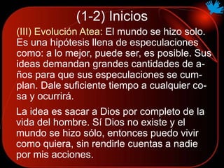 (1-2) Inicios
(III) Evolución Atea: El mundo se hizo solo.
Es una hipótesis llena de especulaciones
como: a lo mejor, puede ser, es posible. Sus
ideas demandan grandes cantidades de a-
ños para que sus especulaciones se cum-
plan. Dale suficiente tiempo a cualquier co-
sa y ocurrirá.
La idea es sacar a Dios por completo de la
vida del hombre. Sí Dios no existe y el
mundo se hizo sólo, entonces puedo vivir
como quiera, sin rendirle cuentas a nadie
por mis acciones.
 