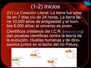 (1-2) Inicios
(IV) La Creación Literal: La tierra fue crea-
da en 7 días c/u de 24 horas. La tierra tie-
ne 10,000 años de antigüedad y el hom-
bre 6,000 años; el universo es joven.
Científicos cristianos del I.C.R. (www.icr.org)
dan pruebas científicas contra la teoría de
la evolución. Huellas humanas y de dino-
saurios juntos en el lecho del río Paluxy,
 