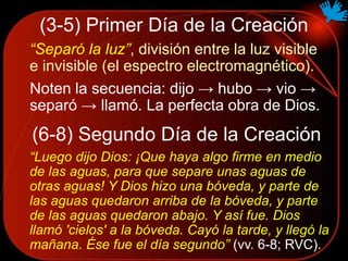 (3-5) Primer Día de la Creación
“Separó la luz”, división entre la luz visible
e invisible (el espectro electromagnético).
Noten la secuencia: dijo → hubo → vio →
separó → llamó. La perfecta obra de Dios.
(6-8) Segundo Día de la Creación
“Luego dijo Dios: ¡Que haya algo firme en medio
de las aguas, para que separe unas aguas de
otras aguas! Y Dios hizo una bóveda, y parte de
las aguas quedaron arriba de la bóveda, y parte
de las aguas quedaron abajo. Y así fue. Dios
llamó 'cielos' a la bóveda. Cayó la tarde, y llegó la
mañana. Ése fue el día segundo” (vv. 6-8; RVC).
 