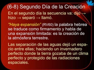 (6-8) Segundo Día de la Creación
En el segundo día la secuencia va: dijo →
hizo → separó → llamó.
"Haya expansión” (RV60) la palabra hebrea
se traduce como firmamento y habla de
una expansión limitada: es la creación de
la atmósfera terrestre.
Las separación de las aguas dejó un espa-
cio entre ellas; haciendo un invernadero
perfecto donde la tierra gozaba de un clima
perfecto y protegido de las radiaciones
espaciales.
 
