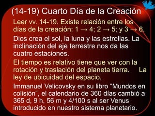 (14-19) Cuarto Día de la Creación
Leer vv. 14-19. Existe relación entre los
días de la creación: 1 → 4; 2 → 5; y 3 → 6.
Dios crea el sol, la luna y las estrellas. La
inclinación del eje terrestre nos da las
cuatro estaciones.
El tiempo es relativo tiene que ver con la
rotación y traslación del planeta tierra. La
ley de ubicuidad del espacio.
Immanuel Velicovsky en su libro “Mundos en
colisión”, el calendario de 360 días cambió a
365 d, 9 h, 56 m y 4/100 s al ser Venus
introducido en nuestro sistema planetario.
 
