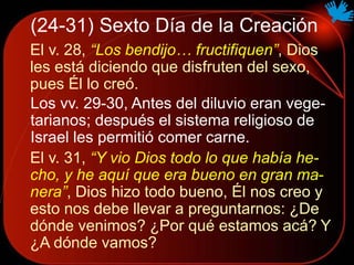 (24-31) Sexto Día de la Creación
El v. 28, “Los bendijo… fructifiquen”, Dios
les está diciendo que disfruten del sexo,
pues Él lo creó.
Los vv. 29-30, Antes del diluvio eran vege-
tarianos; después el sistema religioso de
Israel les permitió comer carne.
El v. 31, “Y vio Dios todo lo que había he-
cho, y he aquí que era bueno en gran ma-
nera”, Dios hizo todo bueno, Él nos creo y
esto nos debe llevar a preguntarnos: ¿De
dónde venimos? ¿Por qué estamos acá? Y
¿A dónde vamos?
 