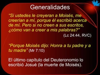 “Si ustedes le creyeran a Moisés, me
creerían a mí, porque él escribió acerca
de mí. Pero si no creen a sus escritos,
¿cómo van a creer a mis palabras?”
(Lc 24:44, RVC)
Generalidades
“Porque Moisés dijo: Honra a tu padre y a
tu madre” (Mr 7:10)
El último capítulo del Deuteronomio lo
escribió Josué (la muerte de Moisés).
 