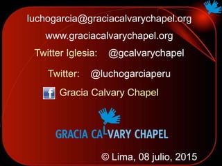 © Lima, 08 julio, 2015
Twitter Iglesia: @gcalvarychapel
Twitter: @luchogarciaperu
www.graciacalvarychapel.org
luchogarcia@graciacalvarychapel.org
Gracia Calvary Chapel
 