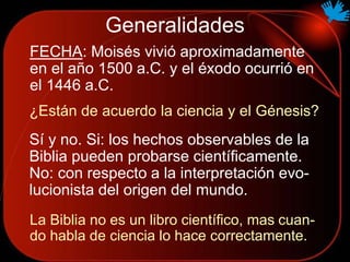 Generalidades
FECHA: Moisés vivió aproximadamente
en el año 1500 a.C. y el éxodo ocurrió en
el 1446 a.C.
¿Están de acuerdo la ciencia y el Génesis?
La Biblia no es un libro científico, mas cuan-
do habla de ciencia lo hace correctamente.
Sí y no. Si: los hechos observables de la
Biblia pueden probarse científicamente.
No: con respecto a la interpretación evo-
lucionista del origen del mundo.
 