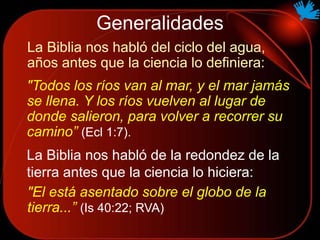Generalidades
La Biblia nos habló del ciclo del agua,
años antes que la ciencia lo definiera:
"Todos los ríos van al mar, y el mar jamás
se llena. Y los ríos vuelven al lugar de
donde salieron, para volver a recorrer su
camino” (Ecl 1:7).
"El está asentado sobre el globo de la
tierra...” (Is 40:22; RVA)
La Biblia nos habló de la redondez de la
tierra antes que la ciencia lo hiciera:
 