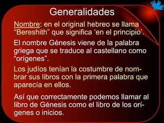 Generalidades
Nombre: en el original hebreo se llama
“Bereshith” que significa ‘en el principio’.
El nombre Génesis viene de la palabra
griega que se traduce al castellano como
“orígenes”.
Así que correctamente podemos llamar al
libro de Génesis como el libro de los orí-
genes o inicios.
Los judíos tenían la costumbre de nom-
brar sus libros con la primera palabra que
aparecía en ellos.
 