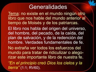 Generalidades
Tema: no existe en el mundo ningún otro
libro que nos hable del mundo anterior al
tiempo de Moisés y de los patriarcas.
El libro nos habla del origen del universo,
del hombre, del pecado, de la caída, del
plan de salvación, y de la redención del
hombre. Verdades fundamentales de fe.
“En el principio creó Dios los cielos y la
tierra” (1:1; RV60).
No extraña ver todos los esfuerzos del
mundo para tratar de ridiculizar o alego-
rizar este importante libro de nuestra fe.
 