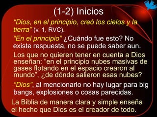 (1-2) Inicios
“Dios, en el principio, creó los cielos y la
tierra” (v. 1, RVC).
“En el principio” ¿Cuándo fue esto? No
existe respuesta, no se puede saber aun.
“Dios”, al mencionarlo no hay lugar para big
bangs, explosiones o cosas parecidas.
Los que no quieren tener en cuenta a Dios
enseñan: “en el principio nubes masivas de
gases flotando en el espacio crearon al
mundo”, ¿de dónde salieron esas nubes?
La Biblia de manera clara y simple enseña
el hecho que Dios es el creador de todo.
 