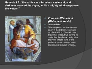 Genesis 1:2 “the earth was a formless wasteland, and
darkness covered the abyss, while a mighty wind swept over
the waters.”
 Formless Wasteland
(Welter and Waste)
 Tohu wabohu
 This compound phrase appears
again in the Bible in Jeremiah’s
prophetic vision of the return of
the primal chaos, thus leaving no
doubt that the phrase designates
the initial chaotic state of the
earth. (The JPS Torah Commentary: Genesis;
Commentary by Nahum M. Sarna; The Jewish
Publications Society, Philadelphia, PA 1989 p.6)
 