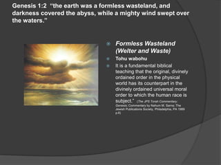 Genesis 1:2 “the earth was a formless wasteland, and
darkness covered the abyss, while a mighty wind swept over
the waters.”
 Formless Wasteland
(Welter and Waste)
 Tohu wabohu
 It is a fundamental biblical
teaching that the original, divinely
ordained order in the physical
world has its counterpart in the
divinely ordained universal moral
order to which the human race is
subject.” (The JPS Torah Commentary:
Genesis; Commentary by Nahum M. Sarna; The
Jewish Publications Society, Philadelphia, PA 1989
p.6)
 