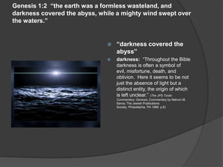 Genesis 1:2 “the earth was a formless wasteland, and
darkness covered the abyss, while a mighty wind swept over
the waters.”
 “darkness covered the
abyss”
 darkness: “Throughout the Bible
darkness is often a symbol of
evil, misfortune, death, and
oblivion. Here it seems to be not
just the absence of light but a
distinct entity, the origin of which
is left unclear.” (The JPS Torah
Commentary: Genesis; Commentary by Nahum M.
Sarna; The Jewish Publications
Society, Philadelphia, PA 1989 p.6)
 
