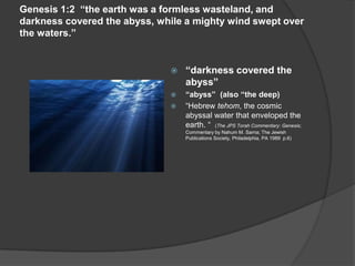 Genesis 1:2 “the earth was a formless wasteland, and
darkness covered the abyss, while a mighty wind swept over
the waters.”
 “darkness covered the
abyss”
 “abyss” (also “the deep)
 “Hebrew tehom, the cosmic
abyssal water that enveloped the
earth. “ (The JPS Torah Commentary: Genesis;
Commentary by Nahum M. Sarna; The Jewish
Publications Society, Philadelphia, PA 1989 p.6)
 