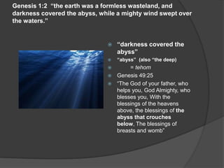 Genesis 1:2 “the earth was a formless wasteland, and
darkness covered the abyss, while a mighty wind swept over
the waters.”
 “darkness covered the
abyss”
 “abyss” (also “the deep)
 = tehom
 Genesis 49:25
 “The God of your father, who
helps you, God Almighty, who
blesses you, With the
blessings of the heavens
above, the blessings of the
abyss that crouches
below, The blessings of
breasts and womb”
 