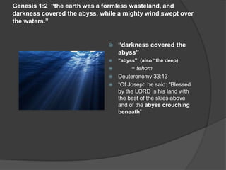 Genesis 1:2 “the earth was a formless wasteland, and
darkness covered the abyss, while a mighty wind swept over
the waters.”
 “darkness covered the
abyss”
 “abyss” (also “the deep)
 = tehom
 Deuteronomy 33:13
 “Of Joseph he said: "Blessed
by the LORD is his land with
the best of the skies above
and of the abyss crouching
beneath”
 