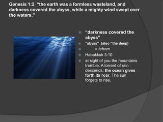Genesis 1:2 “the earth was a formless wasteland, and
darkness covered the abyss, while a mighty wind swept over
the waters.”
 “darkness covered the
abyss”
 “abyss” (also “the deep)
 = tehom
 Habakkuk 3:10
 at sight of you the mountains
tremble. A torrent of rain
descends; the ocean gives
forth its roar. The sun
forgets to rise,
 